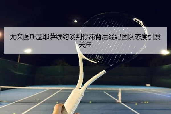 尤文图斯基耶萨续约谈判停滞背后经纪团队态度引发关注