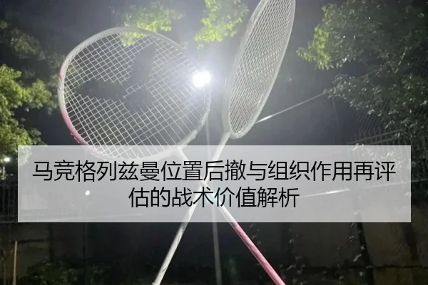 马竞格列兹曼位置后撤与组织作用再评估的战术价值解析