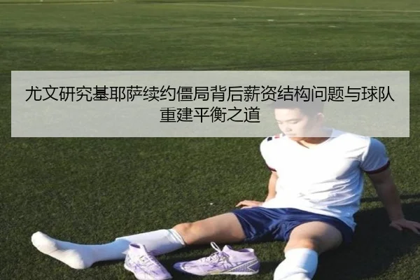 尤文研究基耶萨续约僵局背后薪资结构问题与球队重建平衡之道